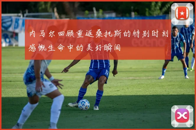 内马尔回顾重返桑托斯的特别时刻感慨生命中的美好瞬间