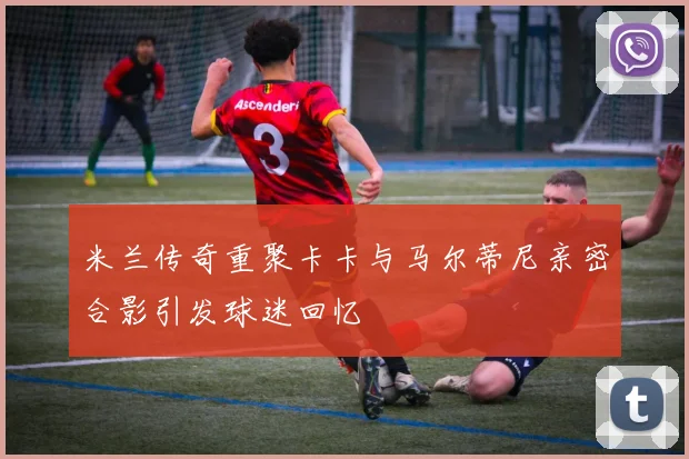 米兰传奇重聚卡卡与马尔蒂尼亲密合影引发球迷回忆