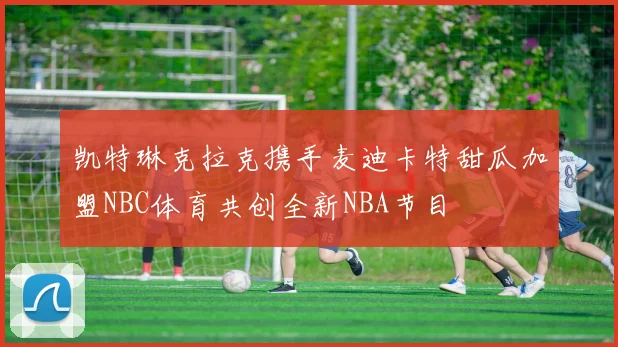 凯特琳克拉克携手麦迪卡特甜瓜加盟NBC体育共创全新NBA节目