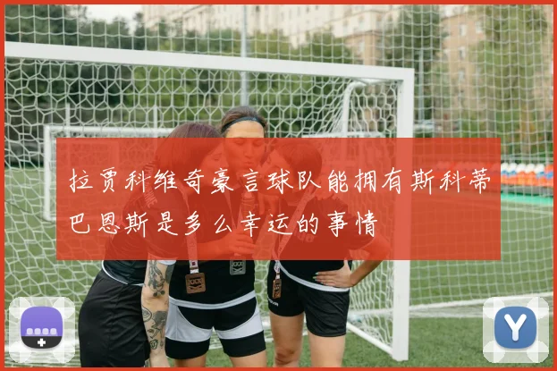 拉贾科维奇豪言球队能拥有斯科蒂巴恩斯是多么幸运的事情