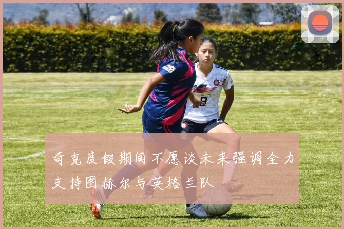 奇克度假期间不愿谈未来强调全力支持图赫尔与英格兰队