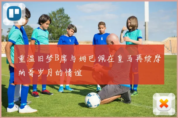重温旧梦B席与姆巴佩在皇马再续摩纳哥岁月的情谊