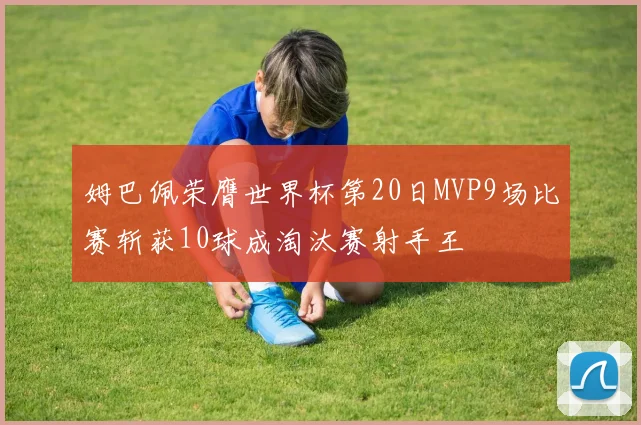 姆巴佩荣膺世界杯第20日MVP9场比赛斩获10球成淘汰赛射手王