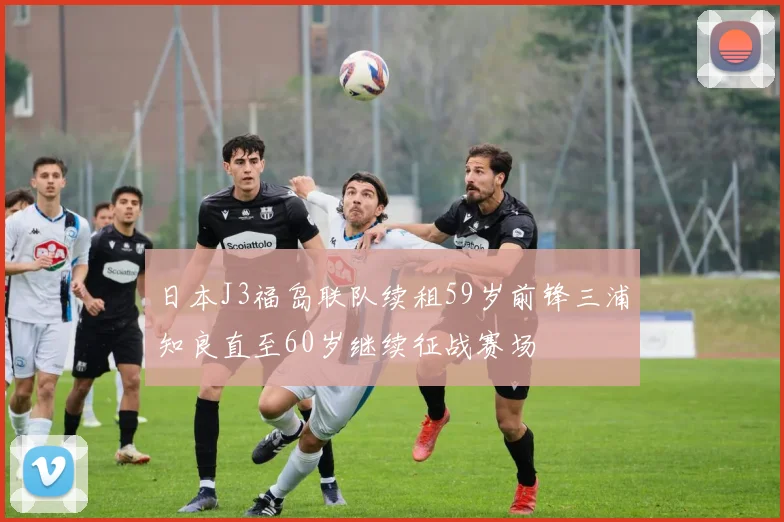 日本J3福岛联队续租59岁前锋三浦知良直至60岁继续征战赛场