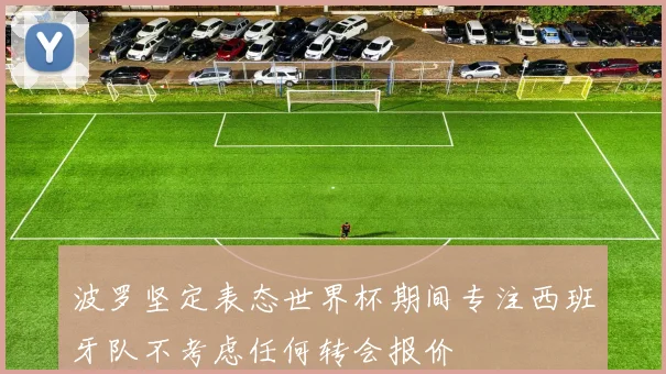 波罗坚定表态世界杯期间专注西班牙队不考虑任何转会报价