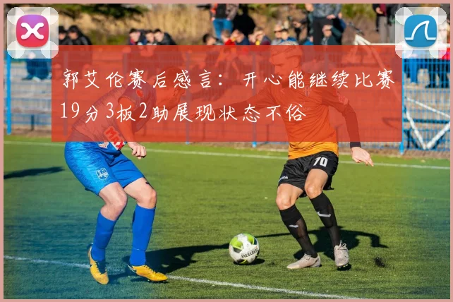 郭艾伦赛后感言：开心能继续比赛19分3板2助展现状态不俗