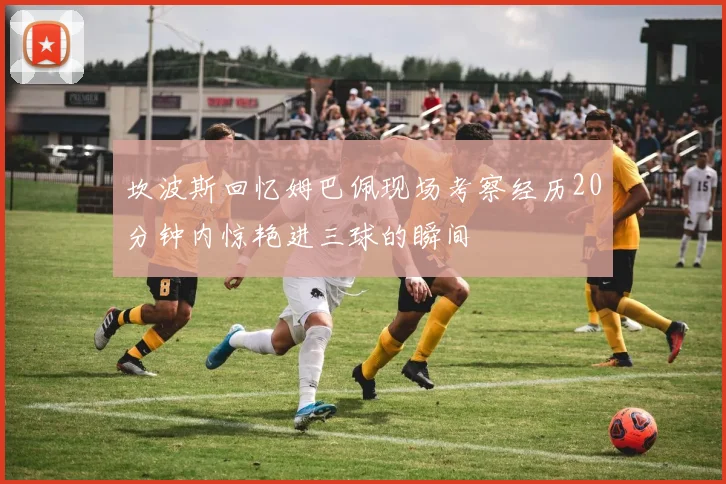 坎波斯回忆姆巴佩现场考察经历20分钟内惊艳进三球的瞬间