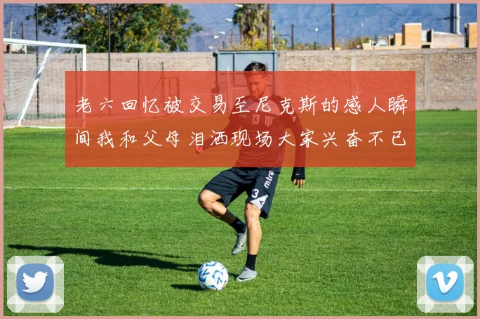 老六回忆被交易至尼克斯的感人瞬间我和父母泪洒现场大家兴奋不已