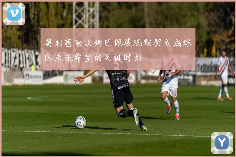 奥利塞助攻姆巴佩展现默契或成球队未来希望的关键时刻