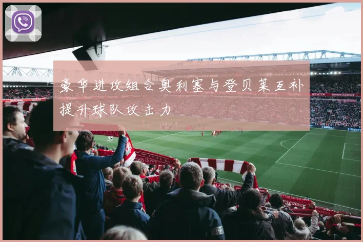 豪华进攻组合奥利塞与登贝莱互补提升球队攻击力