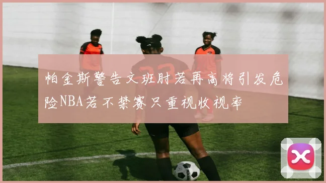 帕金斯警告文班肘若再高将引发危险NBA若不禁赛只重视收视率