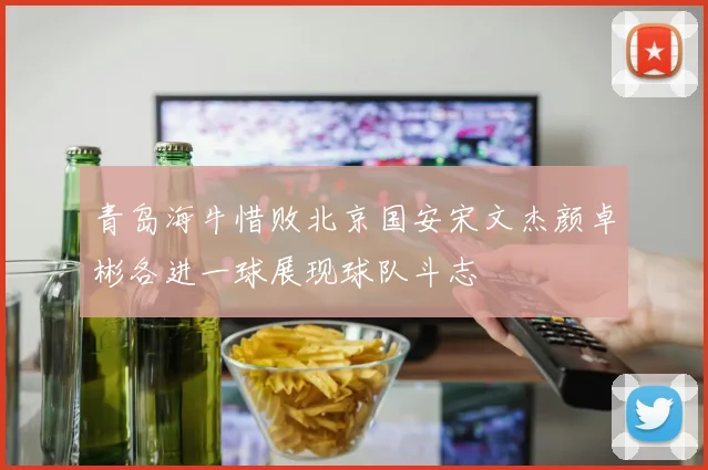 青岛海牛惜败北京国安宋文杰颜卓彬各进一球展现球队斗志