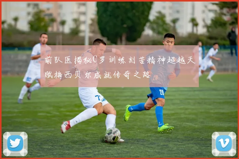 前队医揭秘C罗训练刻苦精神超越天赋梅西贝尔成就传奇之路