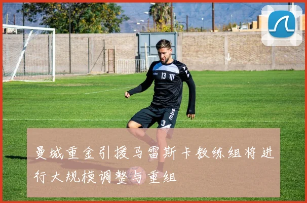 曼城重金引援马雷斯卡教练组将进行大规模调整与重组