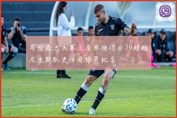 布伦森总决赛三度单场得分30超越尼克斯队史传奇球员纪录