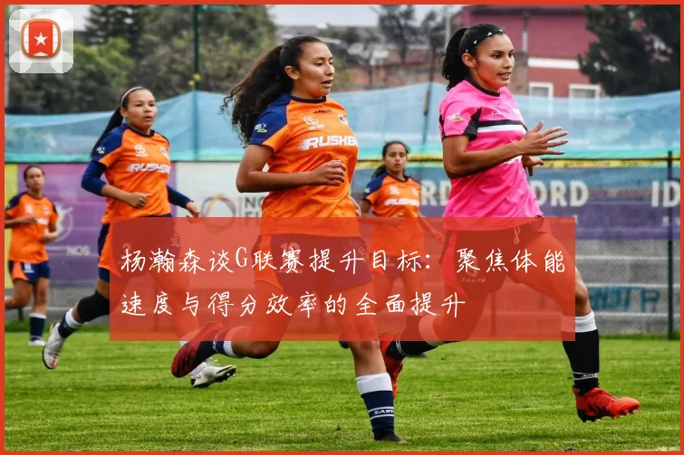 杨瀚森谈G联赛提升目标：聚焦体能速度与得分效率的全面提升