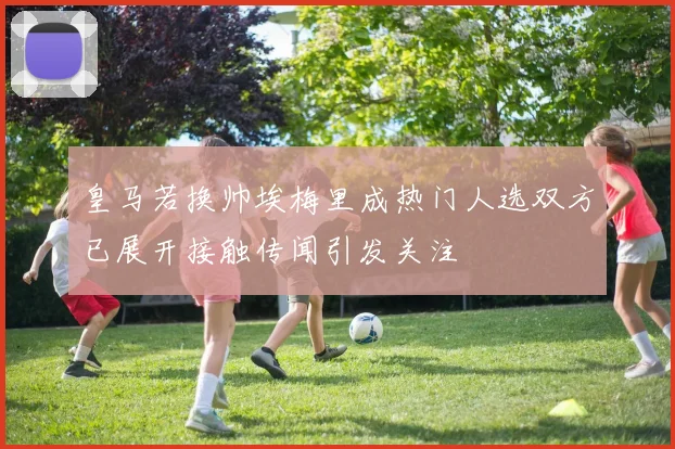 皇马若换帅埃梅里成热门人选双方已展开接触传闻引发关注