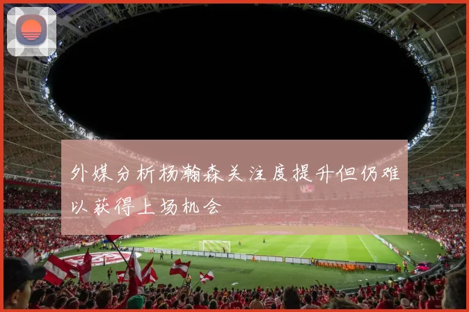 外媒分析杨瀚森关注度提升但仍难以获得上场机会